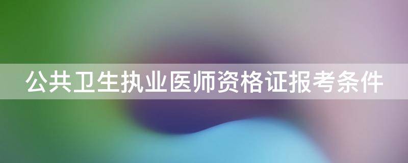 公共卫生执业医师资格证报考条件 公共卫生执业医师资格证报考条件