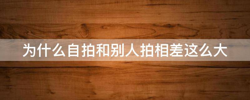 为什么自拍和别人拍相差这么大 为什么自拍和别人拍相差这么大,哪个才是真的自己