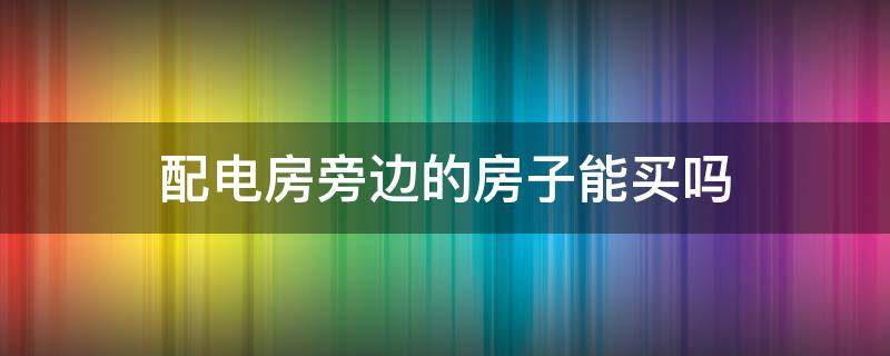 配电房旁边的房子能买吗 电配房对面的房子能买吗