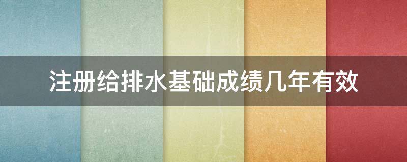 注册给排水基础成绩几年有效 注册给排水工程师基础考试成绩保留几年