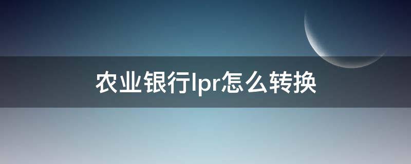 农业银行lpr怎么转换（农业银行lpr转换怎么操作）