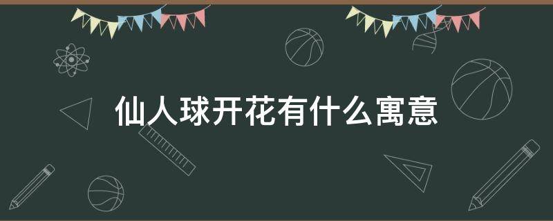 仙人球开花有什么寓意 仙人球开花的说法