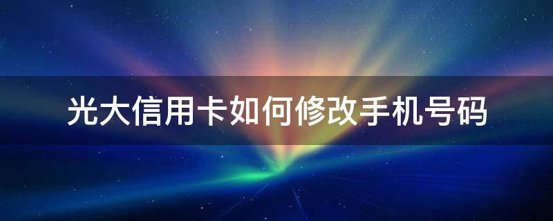 光大信用卡如何修改手机号码 手机怎么改光大信用卡密码