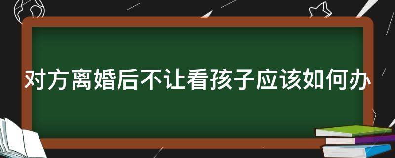 对方离婚后不让看孩子应该如何办（离婚之后如果对方不让看孩子怎么办）