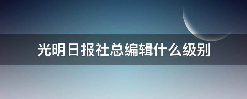 光明日报社总编辑什么级别（光明日报出版社总编什么级别）