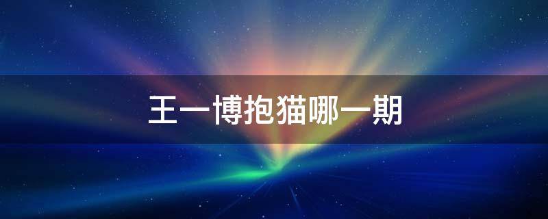王一博抱猫哪一期（王一博抱猫是哪一期节目）