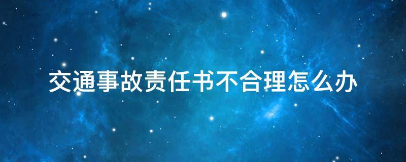 交通事故责任书不合理怎么办（交通事故责任认定书不合理怎么办）