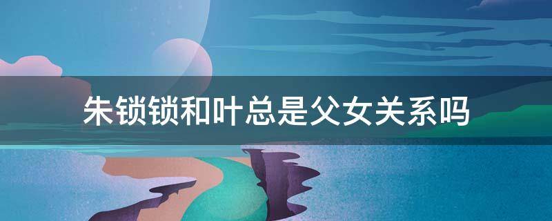 朱锁锁和叶总是父女关系吗 朱锁锁跟叶总是父女吗