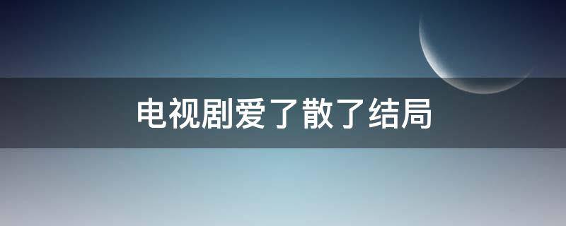 电视剧爱了散了结局 电视剧爱了散了结局是什么