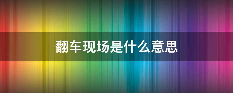 翻车现场是什么意思（什么叫翻车现场）