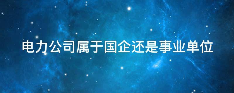 电力公司属于国企还是事业单位 电力公司属于国企还是事业单位编制