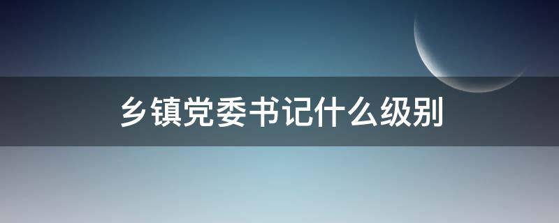 乡镇党委书记什么级别 乡镇党委书记是什么级别