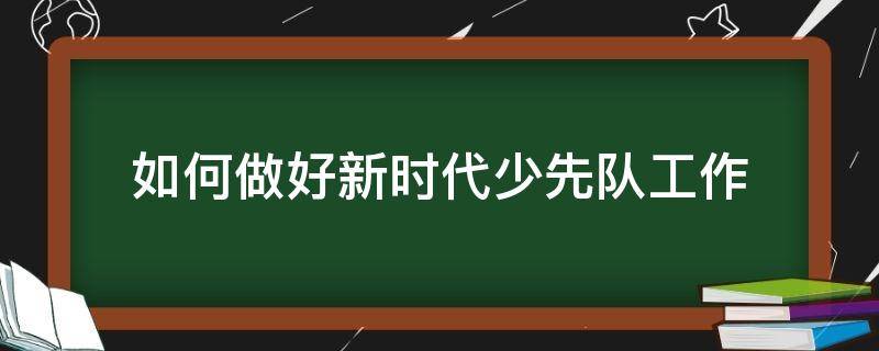 如何做好新时代少先队工作 如何做好新时代少先队员