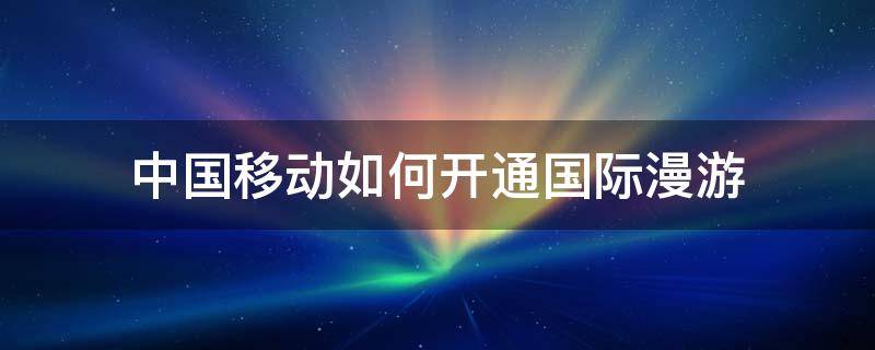 中国移动如何开通国际漫游 中国移动如何开通国际漫游?