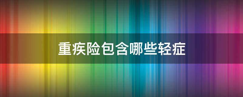 重疾险包含哪些轻症 重疾险里面的轻症是什么含义