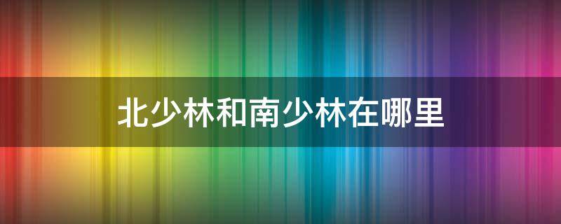 北少林和南少林在哪里 南少林北什么?