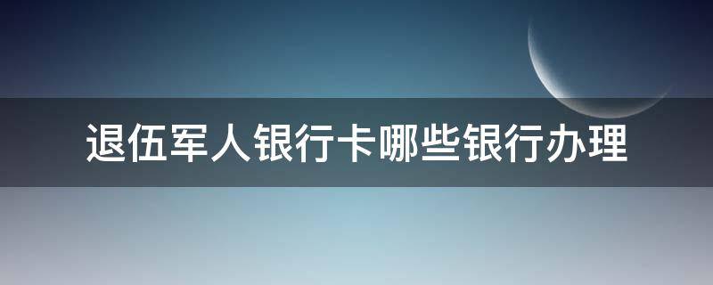 退伍军人银行卡哪些银行办理 退役士兵银行卡哪个银行可以办理