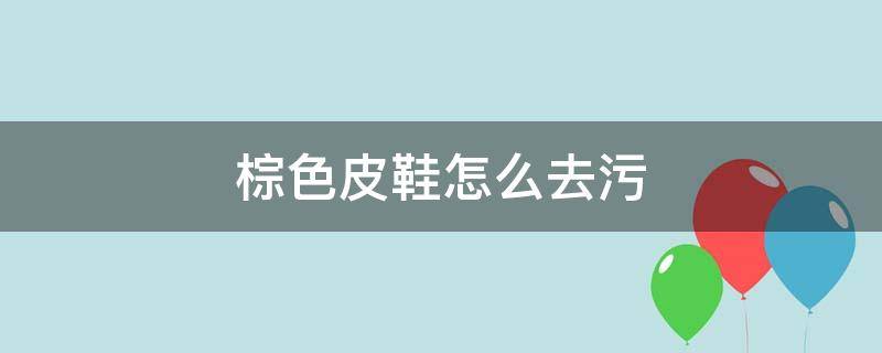 棕色皮鞋怎么去污（棕色皮鞋如何去污）