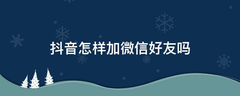 抖音怎样加微信好友吗 抖音怎么加的微信好友