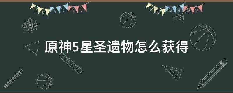 原神5星圣遗物怎么获得 原神如何获得五星圣遗物