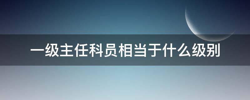 一级主任科员相当于什么级别（一级主任科员相当于什么级别公务员）