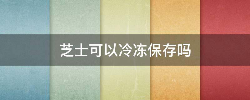 芝士可以冷冻保存吗 好利来半熟芝士可以冷冻保存吗