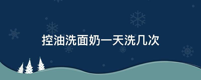 控油洗面奶一天洗几次（控油洗面奶一天洗几次最好）