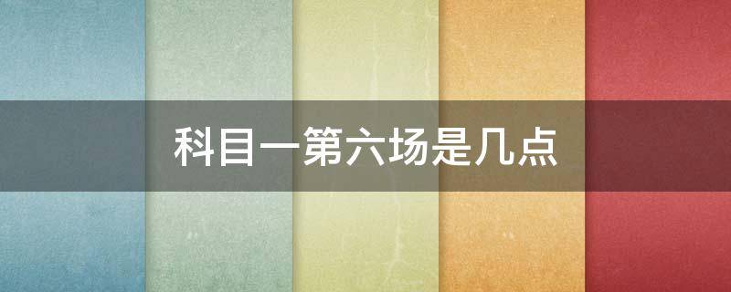 科目一第六场是几点 科目一第六场是几点 上海康健路