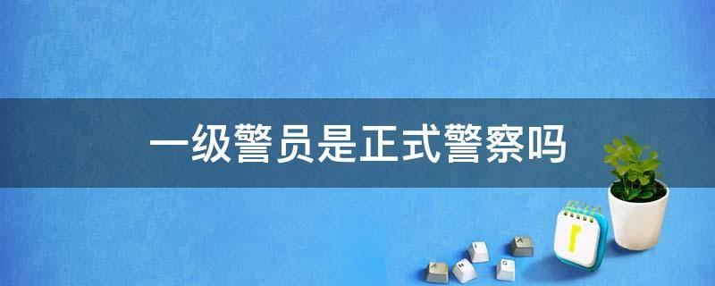 一级警员是正式警察吗（一级警员是正式警察吗是司法警察吗）