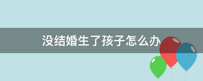 没结婚生了孩子怎么办 没结婚生了孩子怎么办出生证明