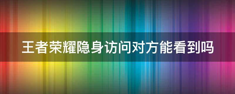 王者荣耀隐身访问对方能看到吗 王者荣耀隐身访问对方能知道吗