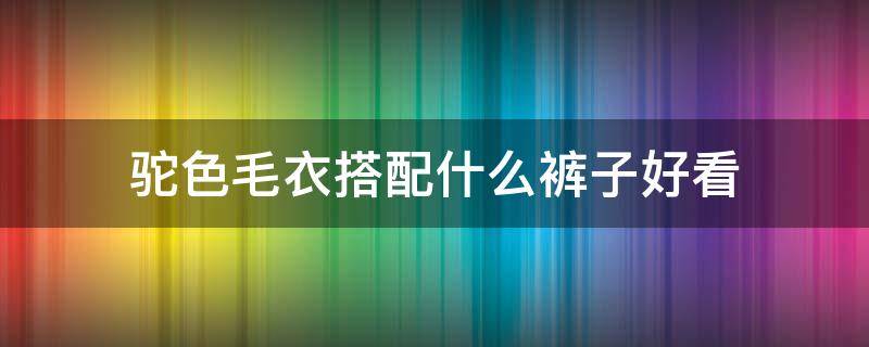 驼色毛衣搭配什么裤子好看 驼色裤子配什么毛衣比较好看