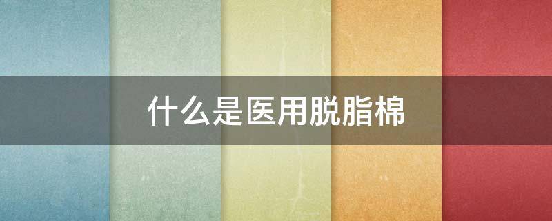 什么是医用脱脂棉（医用脱脂棉作用）