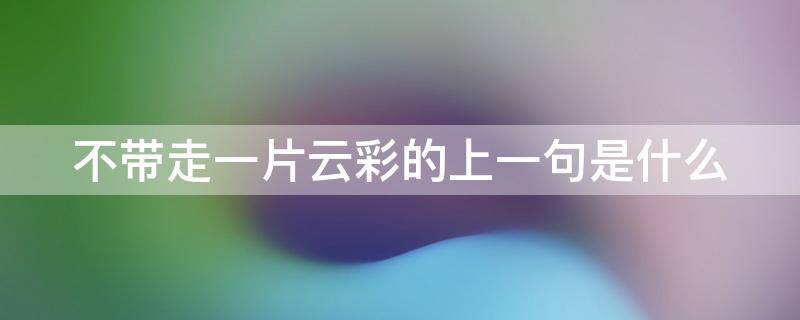 不带走一片云彩的上一句是什么 不带走一片云彩的上一句是什么歌