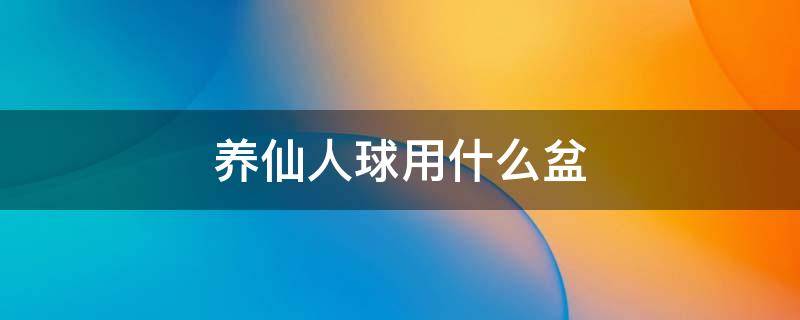 养仙人球用什么盆 养仙人球用什么盆好