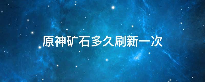 原神矿石多久刷新一次（原神矿石多久刷新一次啊）