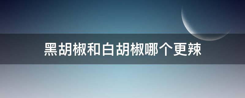 黑胡椒和白胡椒哪个更辣（黑胡椒和白胡椒哪一个更辣）