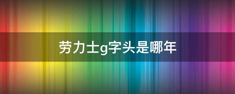 劳力士g字头是哪年 劳力士手表g字头什么年份