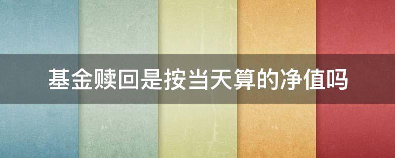 基金赎回是按当天算的净值吗（基金赎回按照哪一天的净值）