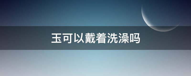 玉可以戴着洗澡吗 东陵玉可以戴着洗澡吗