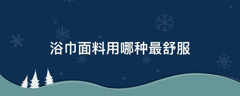 浴巾面料用哪种最舒服（什么面料的浴巾好用）