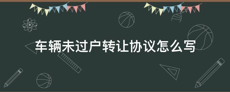 车辆未过户转让协议怎么写 没过户车辆转让协议怎么写