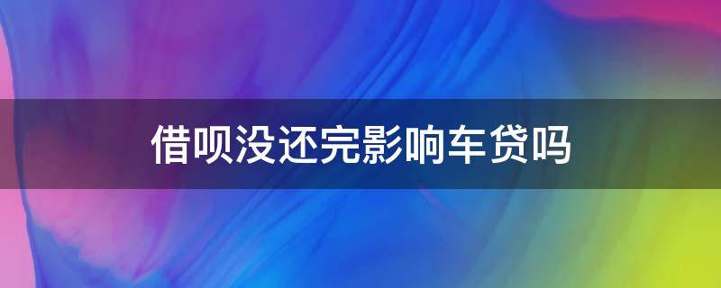 借呗没还完影响车贷吗（借呗还有欠款会影响车贷吗）