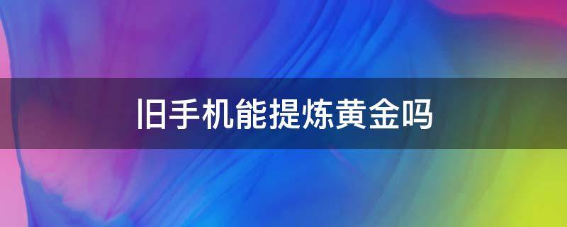 旧手机能提炼黄金吗（旧手机可以提炼黄金吗?）