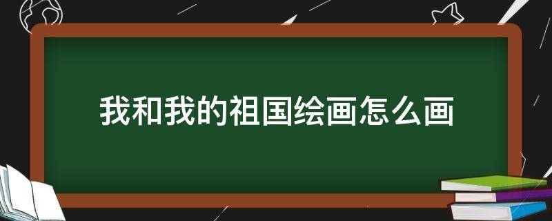 我和我的祖国绘画怎么画（如何画我和我的祖国画）