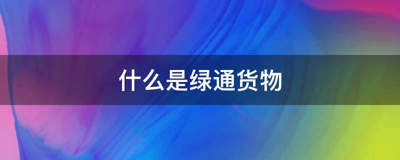 什么是绿通货物（绿通货物有哪些）