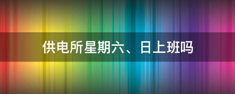 供电所星期六、日上班吗 供电所周六日休息吗