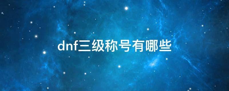 dnf三级称号有哪些 dnf三级称号有哪些2021