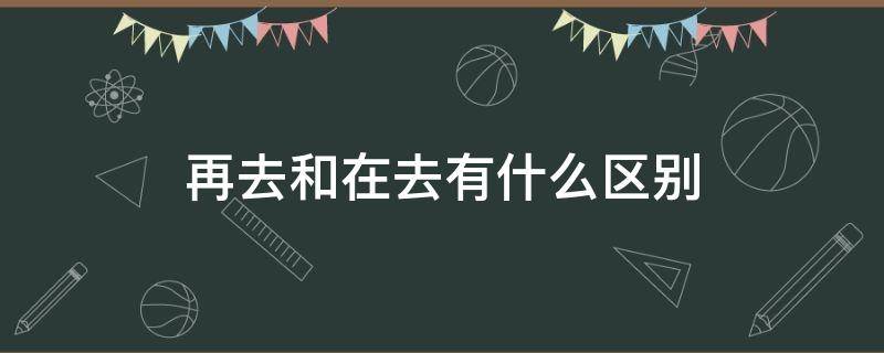 再去和在去有什么区别 在去还是再去