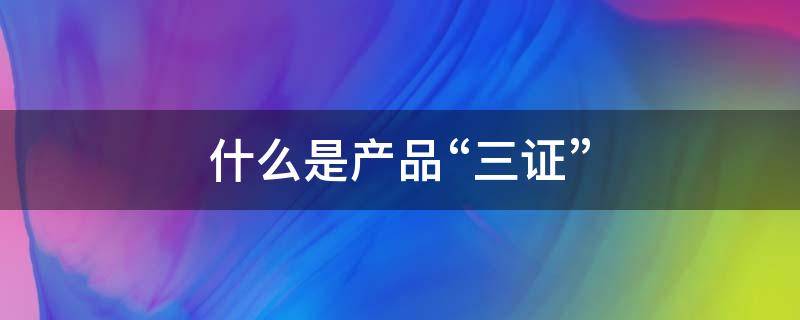 什么是产品“三证” 产品3证指的是哪三证